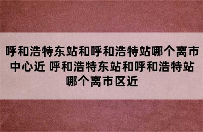 呼和浩特东站和呼和浩特站哪个离市中心近 呼和浩特东站和呼和浩特站哪个离市区近